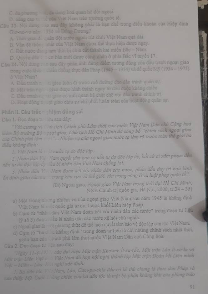 C. đa phương  đã dạng hoa quan hệ đôi ngoại.
D. năng cao vị ể của Việt Nam trên trường quốc tế,
Cầu 23. Nội dung : to sau đây không phải là hạn chế trong điều khoản của Hiệp định
Gio-ne-vợ năm 1954 về Đồng Dương?
A. Thời gian đó quân đội nước ngoài rút khỏi Việt Nam quá đài.
B. Văn đề thông nhất của Việt Nam chưa thể thực hiện được ngay.
C. Đát nước đang tạm thời bị chia cất thành hai miền Bắc - Nam.
D. Quyên dân : :cơ bản mới được công nhận ở phía Bắc vĩ tuyến 17.
Câu 24. Nội dung co sau đây phân ánh đùng điểm tương đồng của đấu tranh ngoại giao
trong cuộc khán  chiến chống thực dân Pháp (1945 - 1954) và đễ quốc Mỹ (1954 - 1975)
ở Việt Nam?
A. Đầu tranh n jí giao luôn đi trước mở đường cho đầu tranh quân sự,
B. Mặt trận ngo giao được hình thành ngay từ đầu cuộc kháng chiến.
C. Đầu tranh ngoai giao có mội quan hệ chặt chẽ với đầu tranh chính trị.
D. Hoạt động t oại giao chịu sự chi phối hoàn toàn của hoạt động quân sự.
Phần II. Câu trắc nghiệm đúng sai
Cău 1. Đọc đoạn tư hêu sau đây:
*Với cương vị (hủ tịch Chính phủ Lâm thời của nước Việt Nam Dân chủ Cộng hoà
kiêm Bộ trưởng Bộ ngoại giao. Chủ tịch Hồ Chỉ Minh đã công bổ 'chính sách ngoại giao
Của Chính phủ làm :  '... Nhiệm vụ của ngoại giao nước ta làm rõ trước toàn thế giới ba
điều không định:
1. Việt Nam là 1 ộ1 nước tự dó độc lập.
2. Nhân dân Vị. Nam quyết tâm bào vệ nền tự do độc lập ẩy, bắt cử ai xâm phạm đến
nễn tự do độc lập ây đêu bị nhân dân Việt Nam chẳng lại.
3. Nhân dân V:  Nam đoàn kết với nhân dân các mước, phần đầu duy trì hoà bình
ổn định giữa các nươ trong khu vực và thể giới, tôn trọng công lì và luật pháp quốc tễ''.
(Bộ Ngoại giao, Ngoại giao Việt Nam trong thời đại Hồ Chí Minh,
NXB Chính trị quốc gia, Hà Nội, 2000, tr.34 - 35)
a) Một trong nường nhiệm vụ của ngoại giao Việt Nam sau năm 1945 là khẳng định
Việt Nam là một quốc gia tự do, thuộc khổi Liên hiệp Pháp.
b) Cụm từ 'nhân dân Việt Nam đoàn kết với nhân dân các nước'' trong đoạn tư liệu
(ỷ số 3) được hiều là nhân dân các nước xã hội chủ nghĩa.
c) Ngoại giao là một phương thức để thể hiện quyết tâm bảo vệ độc lập dân tộc Việt Nam.
d) Cụm tử ''ba dưều khẳng định'' trong đoạn tư liệu là chi những chính sách nhất thời,
ngân hạn của Chính phủ lâm thời nước Việt Nam Dân chủ Cộng hoà,
Câu 2, Đọc đoạn tưiệu sau đây:
''Ngày 11-3-195''', các đại diện Mặt trận Khơ-me İt-sa-rắc, Mặt trận Lào İt-xa-la và
Một trận Liên Việt c  - Việt Nam đã hợp hội nghị thành lập Mặt trận Đoàn kết Liên minh
Việt - Miên - Lão: H i nghị xác định:
J. Ba dân tộc VIl: Nam, Lào, Cam-pu-chia đều có kẻ thủ chung là thực dân Pháp và
can thiệp Mỹ. Cuộc Hhủng chiến của ba dân tộc là một bộ phận khăng khit của phong trào
91