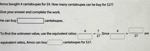 Amos bought 4 cantaloupes for $9. How many cantaloupes can he buy for $27? 
Give your answer and complete the work. 
He can buy □ cantaloupes. 
To find the unknown value, use the equivalent ratios:  4/□  = ?/27  , Since  4/□  = □ /27  are 
equivalent ratios, Amos can buy □ cantaloupes for $27.