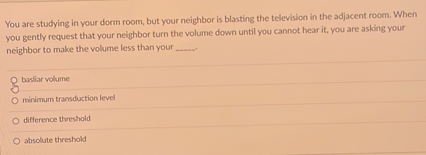 You are studying in your dorm room, but your neighbor is blasting the television in the adjacent room. When
you gently request that your neighbor turn the volume down until you cannot hear it, you are asking your
neighbor to make the volume less than your_ .
basliar volume
minimum transduction level
difference threshold
absolute threshold