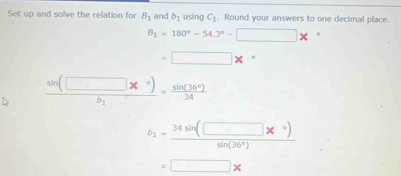 Set up and solve the relation for B_1 and b_1 using C_1. Round your answers to one decimal place.
B_1=180°-54.3°-□ *°
=□ *°...
frac sin (□ *°)b_1= sin (36°)/34 
b_1= (34sin (□ *°))/sin (36°) 
approx □ *