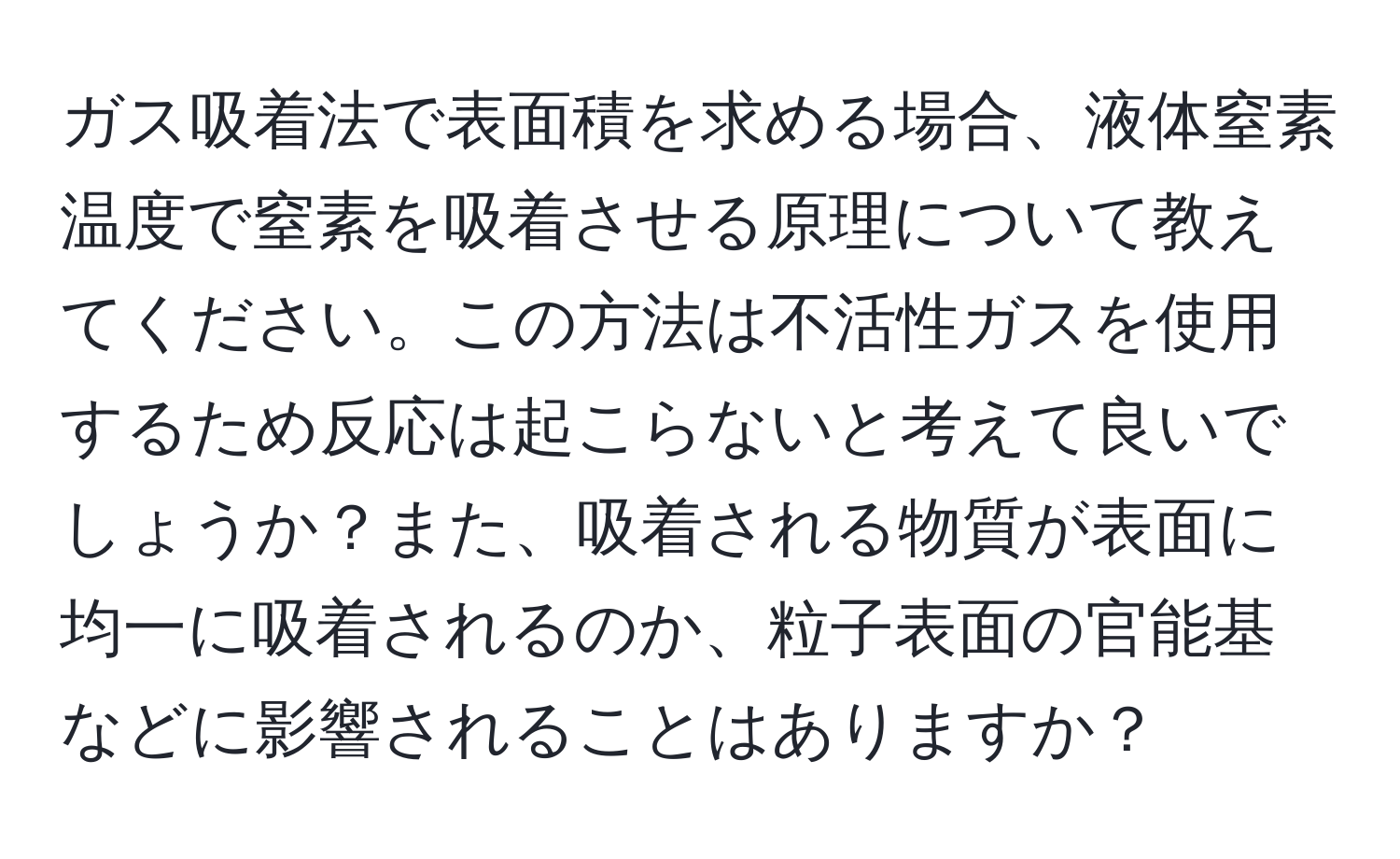 ガス吸着法で表面積を求める場合、液体窒素温度で窒素を吸着させる原理について教えてください。この方法は不活性ガスを使用するため反応は起こらないと考えて良いでしょうか？また、吸着される物質が表面に均一に吸着されるのか、粒子表面の官能基などに影響されることはありますか？