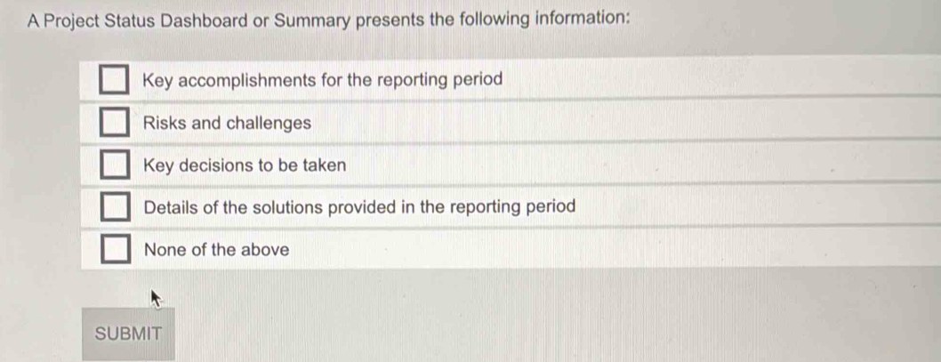 A Project Status Dashboard or Summary presents the following information:
Key accomplishments for the reporting period
Risks and challenges
Key decisions to be taken
Details of the solutions provided in the reporting period
None of the above
SUBMIT