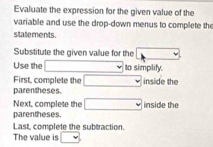 Evaluate the expression for the given value of the 
variable and use the drop-down menus to complete the 
statements. 
Substitute the given value for the □. 
Use the □ to simplify. 
First, complete the □ inside the 
parentheses. 
Next, complete the □ inside the 
parentheses. 
Last, complete the subtraction. 
The value is □.