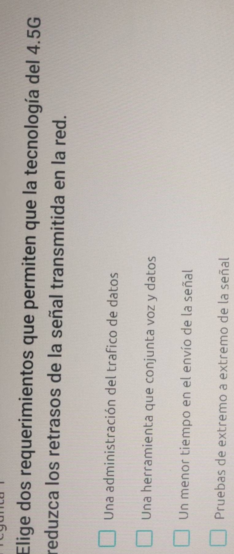 Elige dos requerimientos que permiten que la tecnología del 4.5G
reduzca los retrasos de la señal transmitida en la red.
Una administración del trafico de datos
Una herramienta que conjunta voz y datos
Un menor tiempo en el envío de la señal
Pruebas de extremo a extremo de la señal