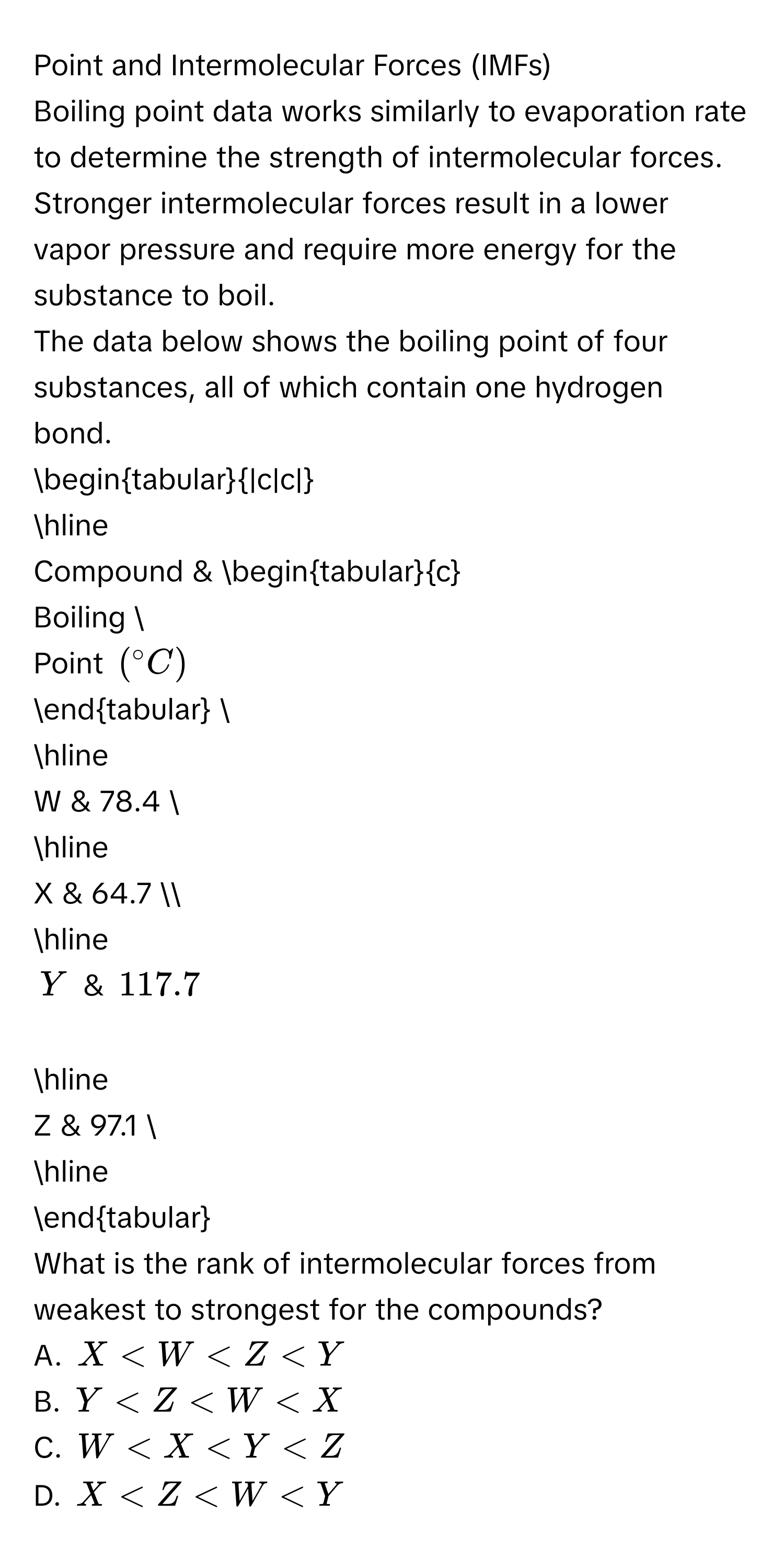 Point and Intermolecular Forces (IMFs) 
Boiling point data works similarly to evaporation rate to determine the strength of intermolecular forces. Stronger intermolecular forces result in a lower 
vapor pressure and require more energy for the substance to boil. 
The data below shows the boiling point of four substances, all of which contain one hydrogen bond. 
begintabular|c|c| 
hline 
Compound & begintabularc 
Boiling  
Point (^circ C)
endtabular  
hline
W & 78.4  
hline
X & 64.7 
hline
Y & 117.7 
hline
Z & 97.1  
hline 
endtabular 
What is the rank of intermolecular forces from weakest to strongest for the compounds? 
A. X
B. Y
C. W
D. X