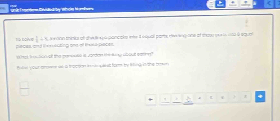 Qu 
Unit Fractions Divided by Whole Numbers 
To solve  1/4 / 8 Jordan thinks of dividing a pancake into 4 equal parts, dividing one of those parts into 8 equal 
pieces, and then eating one of those pieces. 
What fraction of the pancake is Jordan thinking about eating? 
Enter your answer as a fraction in simplest form by filling in the boxes. 
_ 
2 4 5 7 4