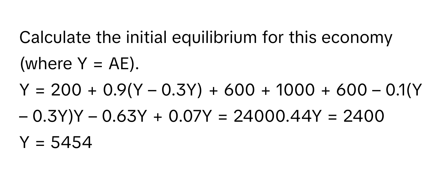 Calculate the initial equilibrium for this economy (where Y = AE).

Y = 200 + 0.9(Y – 0.3Y) + 600 + 1000 + 600 – 0.1(Y – 0.3Y)Y – 0.63Y + 0.07Y = 24000.44Y = 2400
Y = 5454