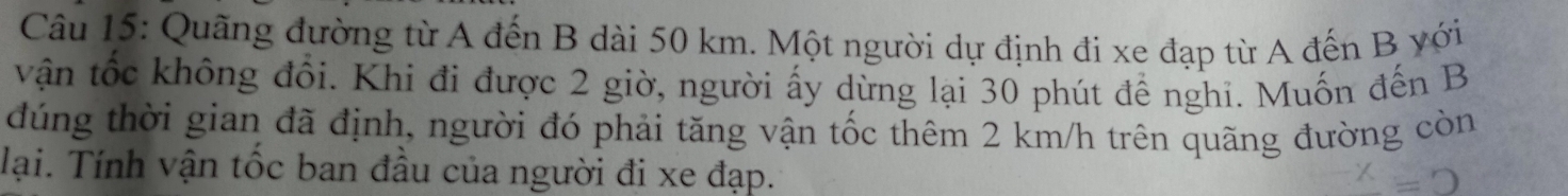 Quãng đường từ A đến B dài 50 km. Một người dự định đi xe đạp từ A đến B yới 
vận tốc không đổi. Khi đi được 2 giờ, người ấy dừng lại 30 phút để nghi. Muốn đến B 
dúng thời gian đã định, người đó phải tăng vận tốc thêm 2 km/h trên quãng đường còn 
lại. Tính vận tốc ban đầu của người đi xe đạp.