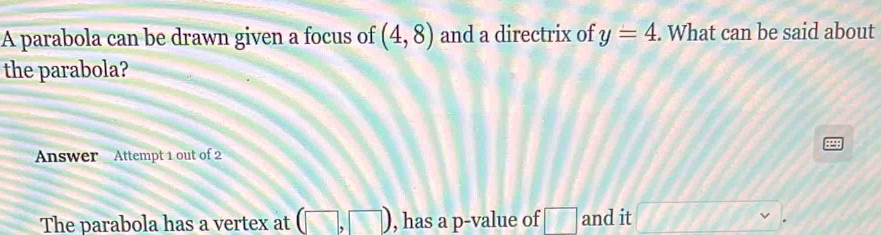 A parabola can be drawn given a focus of (4,8) and a directrix of y=4. What can be said about 
the parabola? 
Answer Attempt 1 out of 2 
The parabola has a vertex at (□ ,□ ) , has a p -value of □ and it □.