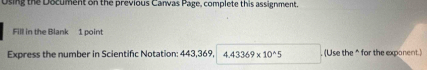 Using the Document on the previous Canvas Page, complete this assignment. 
Fill in the Blank 1 point 
Express the number in Scientifc Notation: 443, 369, 4.43369* 10^(wedge)5. (Use the ^ for the exponent.)