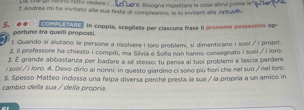 Lia, che gii nanno fatto vedere i _6. Bisogna rispettare le cose altrui come le_ 
7. Andrea mi ha invitato alla sua festa di compleanno, io lo inviterò alla 
5. 
COMPLETARE In coppia, scegliete per ciascuna frase il pronome possessivo op- 
portuno tra quelli proposti. 
1. Quando si aiutano le persone a risolvere i loro problemi, si dimenticano i suoi / i propri. 
2. ll professore ha chiesto i compiti, ma Silvia e Sofia non hanno consegnato i suoi / i loro. 
3. È grande abbastanza per badare a sé stesso: tu pensa ai tuoi problemi e lascia perdere 
i suoi / i loro. 4. Devo dirlo ai nonni: in questo giardino ci sono più fiori che nel suo / nel loro. 
5. Spesso Matteo indossa una felpa diversa perché presta la sua / la propria a un amico in 
cambio della sua / della propria.