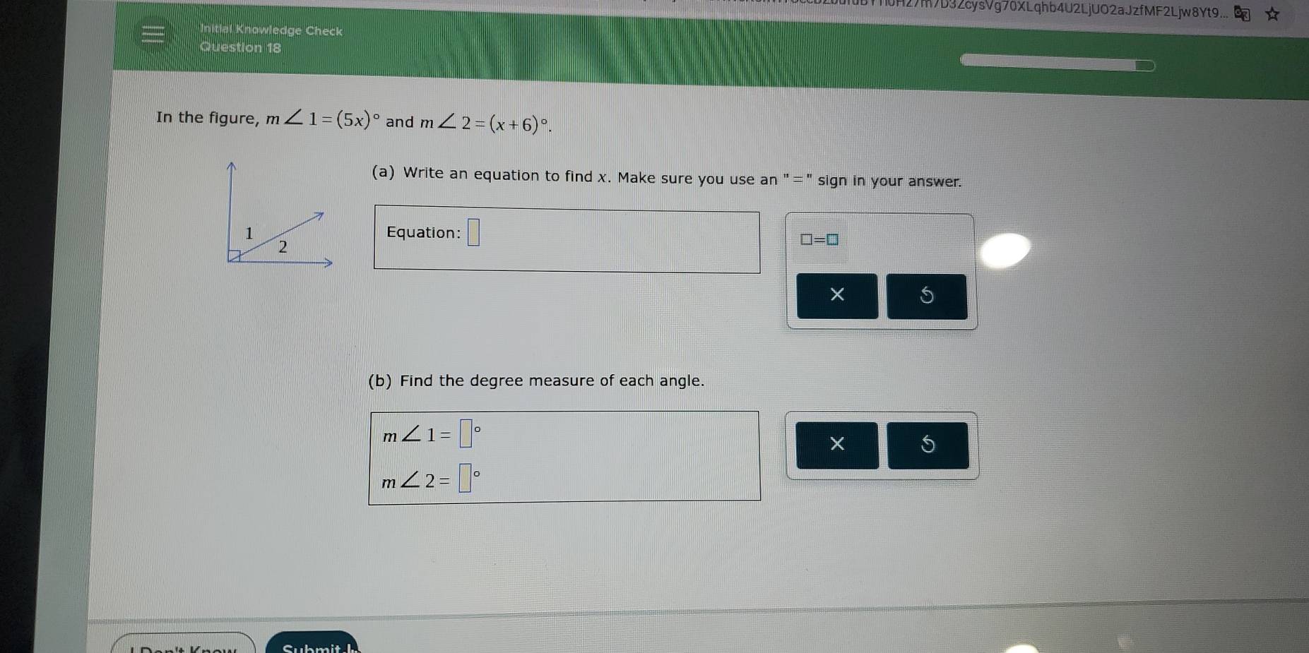 10H27m7D9ZcysVg70XLqhb4U2LjUO2aJzfMF2Ljw8Yt9... 
Initial Knowledge Check 
Question 18 
In the figure, m∠ 1=(5x)^circ  and m∠ 2=(x+6)^circ 
(a) Write an equation to find x. Make sure you use an "=" sign in your answer. 
Equation: □
□ =□
× 5 
(b) Find the degree measure of each angle.
m∠ 1=□°
× 5
m∠ 2=□°
Submith