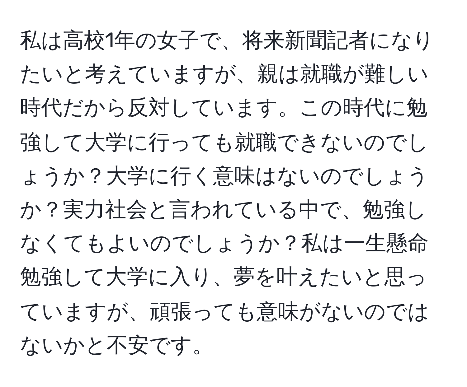 私は高校1年の女子で、将来新聞記者になりたいと考えていますが、親は就職が難しい時代だから反対しています。この時代に勉強して大学に行っても就職できないのでしょうか？大学に行く意味はないのでしょうか？実力社会と言われている中で、勉強しなくてもよいのでしょうか？私は一生懸命勉強して大学に入り、夢を叶えたいと思っていますが、頑張っても意味がないのではないかと不安です。