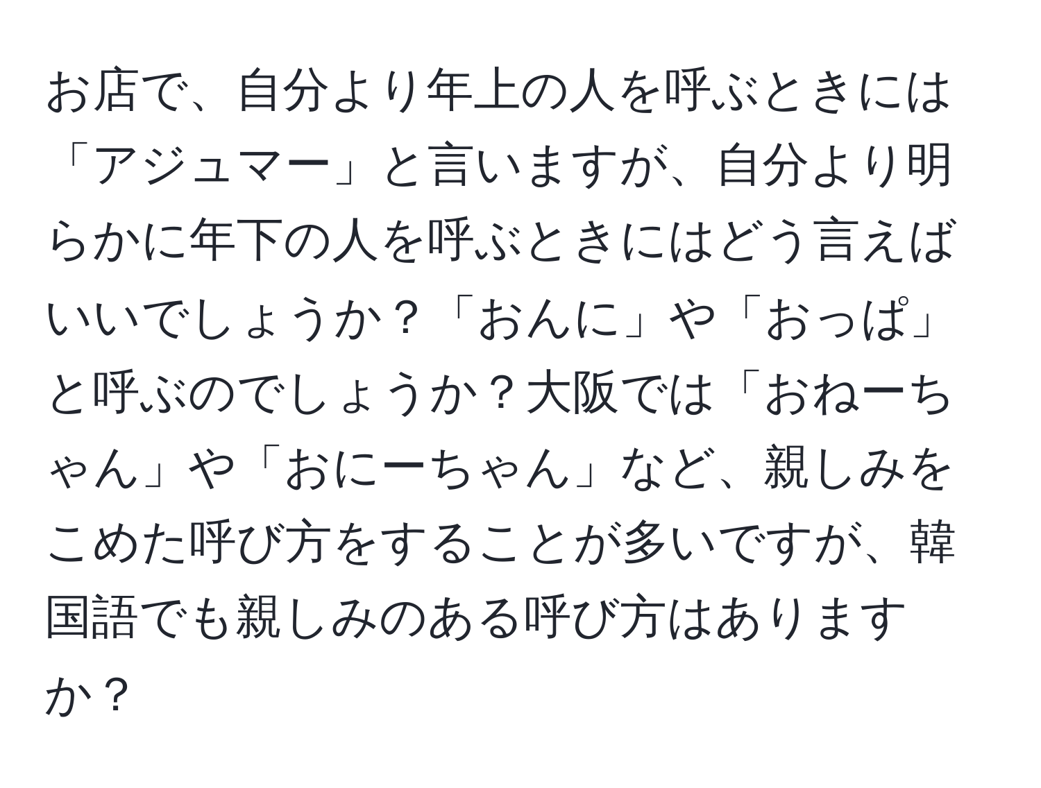 お店で、自分より年上の人を呼ぶときには「アジュマー」と言いますが、自分より明らかに年下の人を呼ぶときにはどう言えばいいでしょうか？「おんに」や「おっぱ」と呼ぶのでしょうか？大阪では「おねーちゃん」や「おにーちゃん」など、親しみをこめた呼び方をすることが多いですが、韓国語でも親しみのある呼び方はありますか？