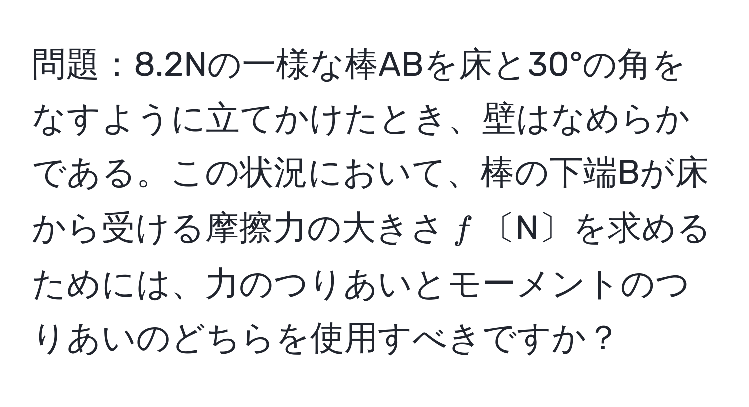 問題：8.2Nの一様な棒ABを床と30°の角をなすように立てかけたとき、壁はなめらかである。この状況において、棒の下端Bが床から受ける摩擦力の大きさ$f$〔N〕を求めるためには、力のつりあいとモーメントのつりあいのどちらを使用すべきですか？