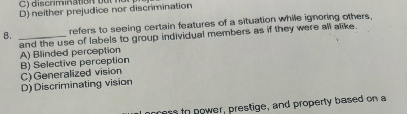 D)neither prejudice nor discrimination
8. _refers to seeing certain features of a situation while ignoring others,
and the use of labels to group individual members as if they were all alike.
A) Blinded perception
B) Selective perception
C)Generalized vision
D)Discriminating vision
ress to power, prestige, and property based on a