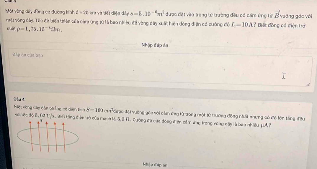 Một vòng dây đồng có đường kính d=20cm và tiết diện dây s=5.10^(-6)m^2 được đặt vào trong từ trường đều có cảm ứng từ vector B vuông góc với 
mặt vòng dây. Tốc độ biến thiên của cảm ứng từ là bao nhiêu để vòng dây xuất hiện dòng điện có cường độ I_c=10A ? Biết đồng có điện trở 
suất rho =1,75.10^(-8)Omega m. 
Nhập đáp án 
Đáp án của bạn 
Câu 4 
Một vòng dây dẫn phầng có diện tích S=160cm^2 được đặt vuông góc với cảm ứng từ trong một từ trường đồng nhất nhưng có độ lớn tăng đều 
với tốc độ 0,02T/s. Biết tổng điện trở của mạch là 5,0 Ω. Cường độ của dòng điện cảm ứng trong vòng dây là bao nhiêu μA? 
W 
Nhập đáp án