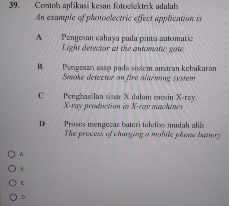 Contoh aplikasi kesan fotoelektrik adalah
An example of photoelectric effect application is
A Pengesan cahaya pada pintu automatic
Light detector at the automatic gate
B Pengesan asap pada sistem amaran kebakaran
Smoke detector on fire alarming system
C Penghasilan sinar X dalam mesin X -ray.
X -ray production in X -ray machines
D Proses mengecas bateri telefon mudah alih
The process of charging a mobile phone battery
A
B
C
D