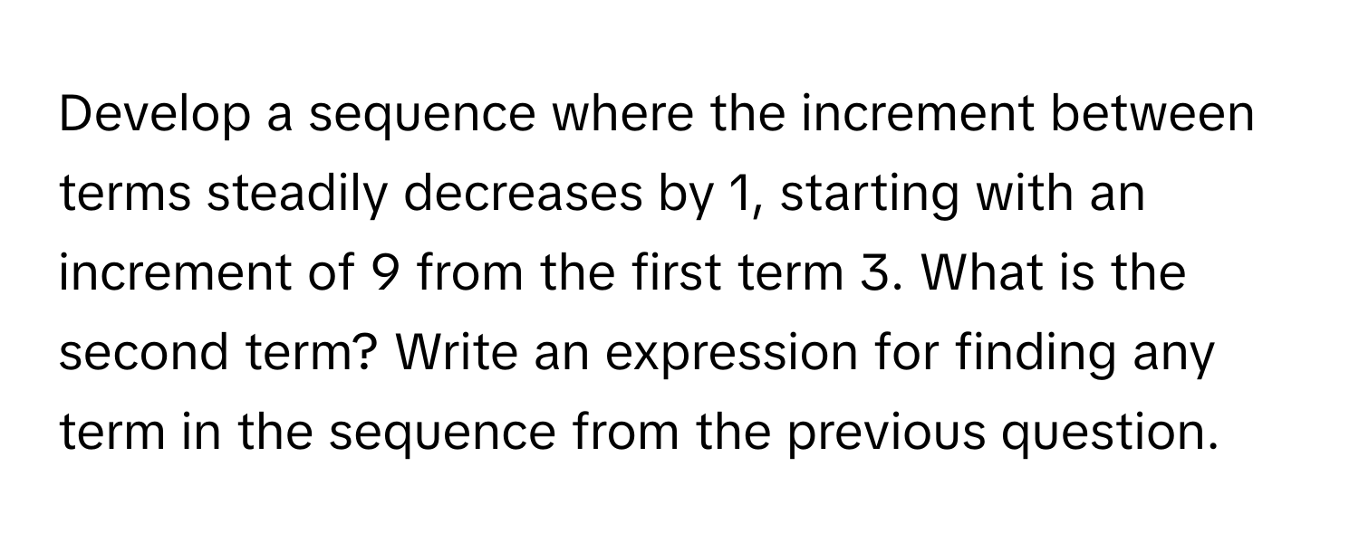 Develop a sequence where the increment between terms steadily decreases by 1, starting with an increment of 9 from the first term 3. What is the second term? Write an expression for finding any term in the sequence from the previous question.