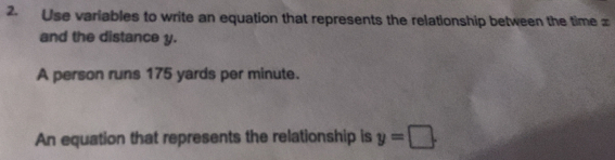 Use variables to write an equation that represents the relationship between the time =
and the distance y. 
A person runs 175 yards per minute. 
An equation that represents the relationship is y=□