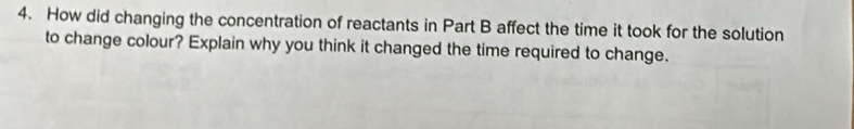 How did changing the concentration of reactants in Part B affect the time it took for the solution 
to change colour? Explain why you think it changed the time required to change.