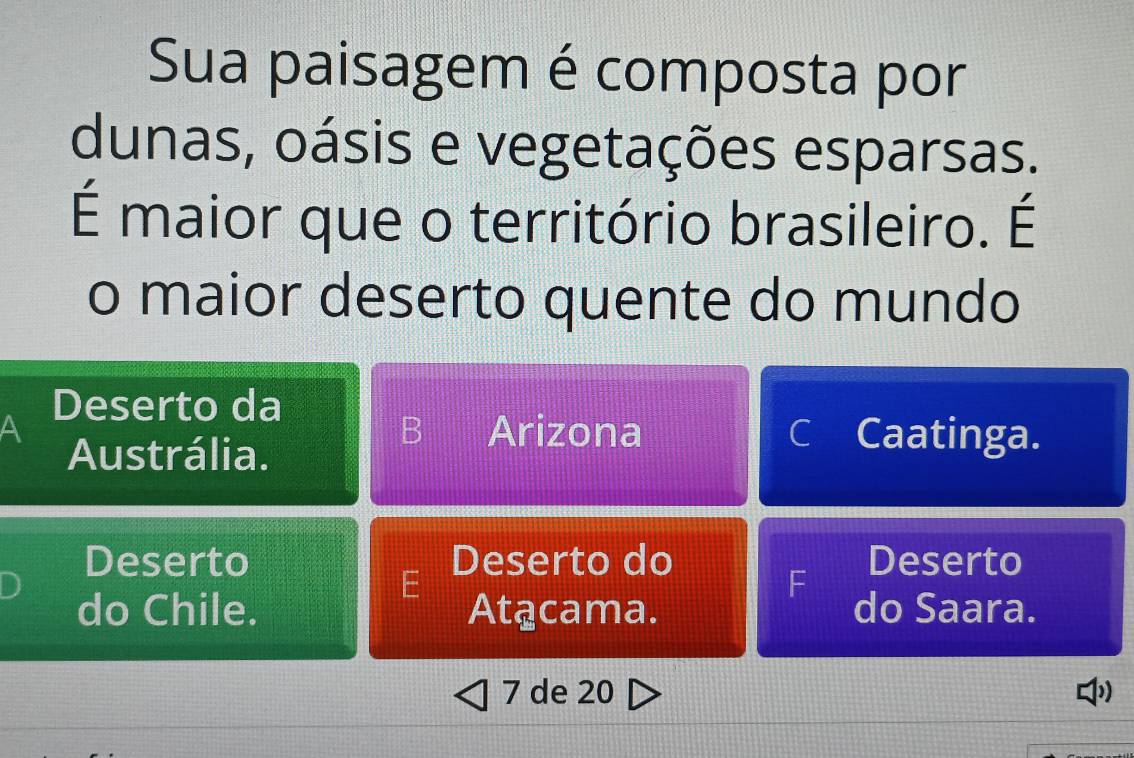 Sua paisagem é composta por
dunas, oásis e vegetações esparsas.
É maior que o território brasileiro. É
o maior deserto quente do mundo
Deserto da
Austrália.
B Arizona C Caatinga.
Deserto Deserto do Deserto
E
F
do Chile. Atącama. do Saara.
7 de 20