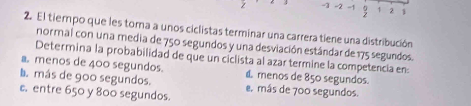 3 -3 -2 ~1 。 1 2
Z
2. El tiempo que les toma a unos ciclistas terminar una carrera tiene una distribución
normal con una media de 750 segundos y una desviación estándar de 175 segundos.
Determina la probabilidad de que un ciclista al azar termine la competencia en
a menos de 400 segundos. d menos de 850 segundos.
La más de 900 segundos. e más de 700 segundos.
c entre 650 y 800 segundos.