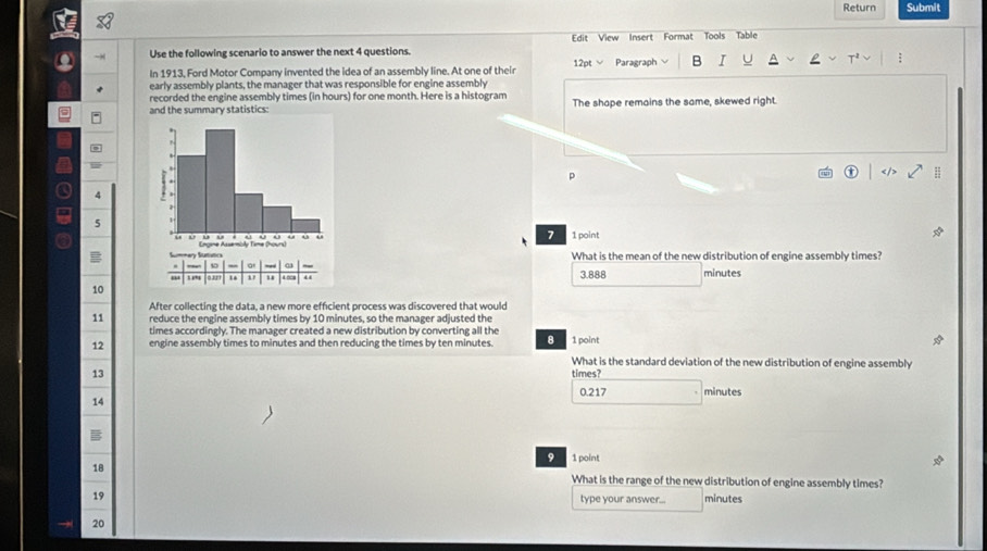 Return Submit
Use the following scenario to answer the next 4 questions. Edit View Insert Format Tools Table
In 1913, Ford Motor Company invented the idea of an assembly line. At one of their 12pt Paragraph B I
early assembly plants, the manager that was responsible for engine assembly
recorded the engine assembly times (in hours) for one month. Here is a histogram
and the summary statistics: The shape remains the same, skewed right.
p
4
5
7
1 point
B 
What is the mean of the new distribution of engine assembly times?
,. 2 , 3.888 minutes
10
After collecting the data, a new more efficient process was discovered that would
11 reduce the engine assembly times by 10 minutes, so the manager adjusted the
times accordingly. The manager created a new distribution by converting all the
12 engine assembly times to minutes and then reducing the times by ten minutes. 8 1 point
What is the standard deviation of the new distribution of engine assembly
13 times? minutes
0.217
14
B
9 1 point
18 What is the range of the new distribution of engine assembly times?
19 type your answer... minutes
→ 20