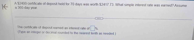 A $2400 certificate of deposit held for 70 days was worth $2417.73. What simple interest rate was earned? Assume 
a 360-day year. 
The certificate of deposit earned an interest rate of □ %
(Type an integer or decimal rounded to the nearest tenth as needed.)