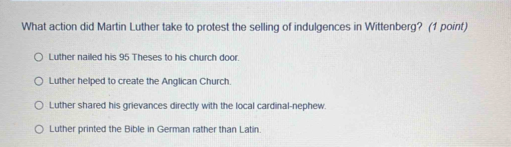 What action did Martin Luther take to protest the selling of indulgences in Wittenberg? (1 point)
Luther nailed his 95 Theses to his church door.
Luther helped to create the Anglican Church.
Luther shared his grievances directly with the local cardinal-nephew.
Luther printed the Bible in German rather than Latin.