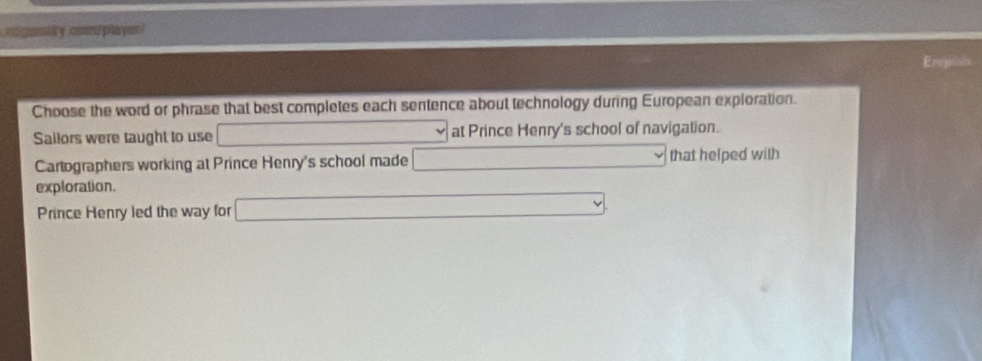 igenlty cmplayer
Engints
Choose the word or phrase that best completes each sentence about technology during European exploration.
Sailors were taught to use □ at Prince Henry's school of navigation.
Cartographers working at Prince Henry's school made □ that helped with
exploration.
Prince Henry led the way for □