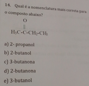 Qual é a nomenclatura mais correta para
o composto abaixo?
beginarrayr O H_3C-CH_2-CH_3endarray
a) 2 - propanol
b) 2 -butanol
c) 3 -butanona
d) 2 -butanona
e) 3 -butanol