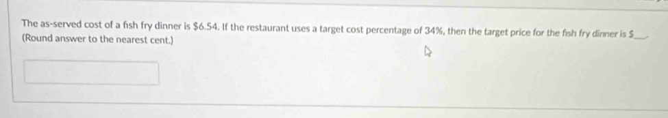 The as-served cost of a fish fry dinner is $6.54. If the restaurant uses a target cost percentage of 34%, then the target price for the fish fry dinner is $ _ 
(Round answer to the nearest cent.)