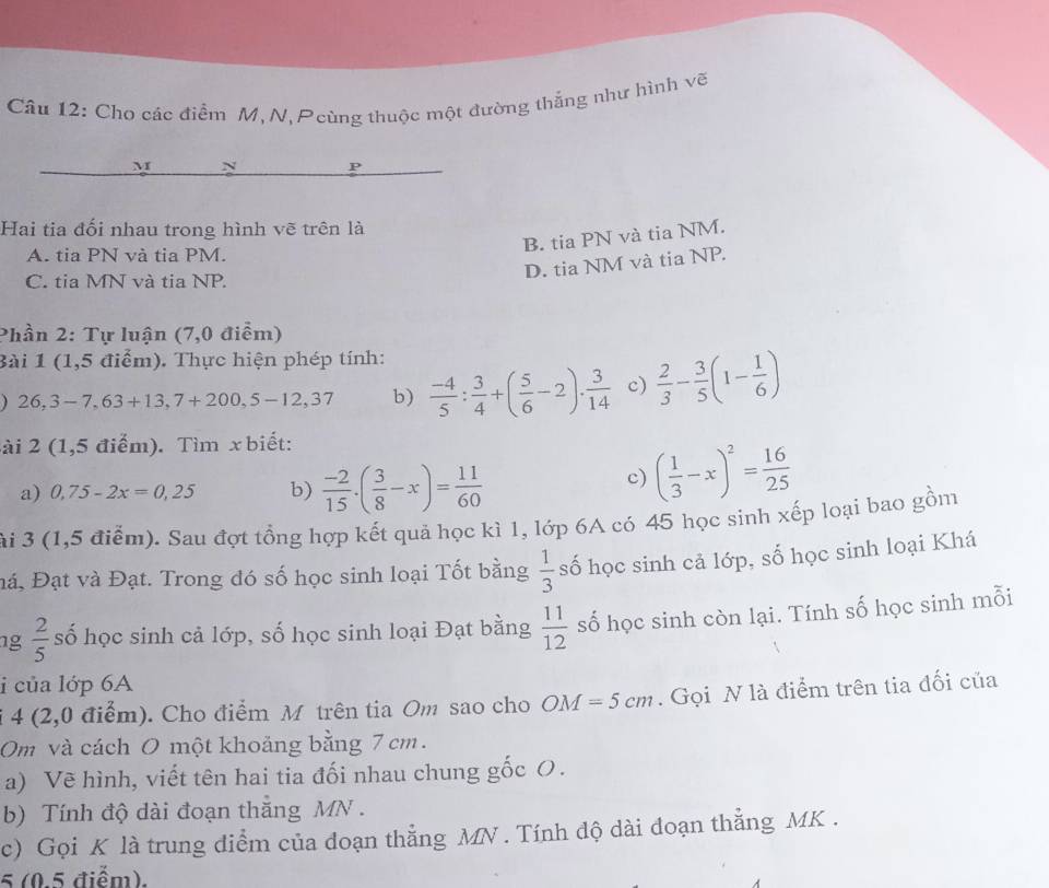 Cho các điểm M, N, Pcùng thuộc một đường thẳng như hình vẽ
M N P
Hai tia đối nhau trong hình vẽ trên là
B. tia PN và tia NM.
A. tia PN và tia PM.
D. tia NM và tia NP.
C. tia MN và tia NP.
Phần 2: Tự luận (7,0 điểm)
Bài 1 (1,5 điểm). Thực hiện phép tính:
26,3-7,63+13,7+200,5-12,37 b)  (-4)/5 : 3/4 +( 5/6 -2)·  3/14  c)  2/3 - 3/5 (1- 1/6 )
Sài 2 (1,5 điểm). Tìm x biết:
a) 0,75-2x=0,25 b)  (-2)/15 · ( 3/8 -x)= 11/60 
c) ( 1/3 -x)^2= 16/25 
ài 3 (1,5 điểm). Sau đợt tổng hợp kết quả học kì 1, lớp 6A có 45 học sinh xếp loại bao gồm
Đá, Đạt và Đạt. Trong đó số học sinh loại Tốt bằng  1/3  số học sinh cả lớp, số học sinh loại Khá
g  2/5  số học sinh cả lớp, số học sinh loại Đạt bằng  11/12  số học sinh còn lại. Tính số học sinh mỗi
i của lớp 6A
i 4 (2,0 điểm). Cho điểm M trên tia Om sao cho OM=5cm. Gọi N là điểm trên tia đối của
Om và cách O một khoảng bằng 7 cm.
a) Vẽ hình, viết tên hai tia đối nhau chung gốc O.
b) Tính độ dài đoạn thắng MN .
c) Gọi K là trung diểm của đoạn thẳng MN . Tính độ dài đoạn thẳng MK .
5 (0.5 điểm).