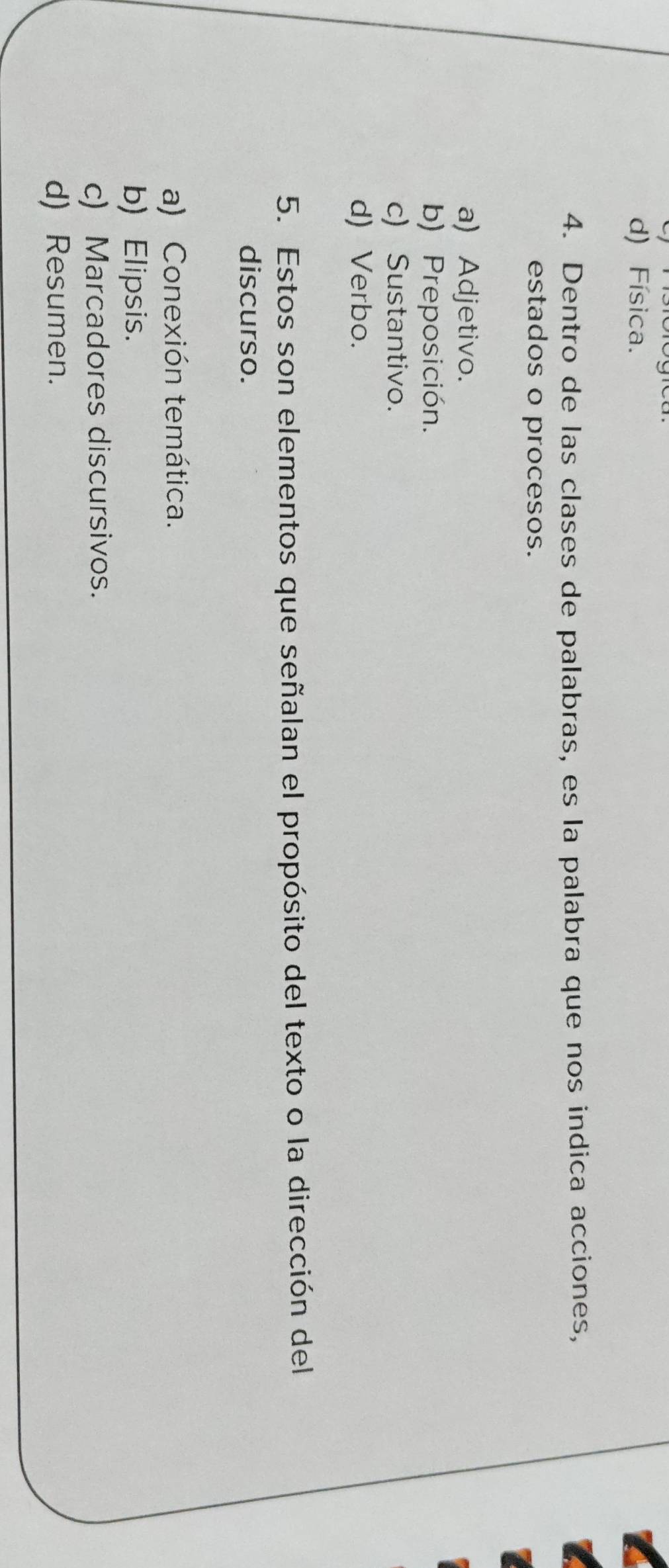 d) Física.
4. Dentro de las clases de palabras, es la palabra que nos indica acciones,
estados o procesos.
a) Adjetivo.
b) Preposición.
c) Sustantivo.
d) Verbo.
5. Estos son elementos que señalan el propósito del texto o la dirección del
discurso.
a) Conexión temática.
b) Elipsis.
c) Marcadores discursivos.
d) Resumen.