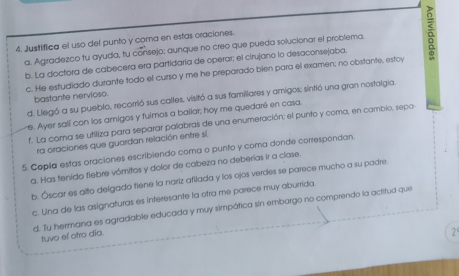 Justifica el uso del punto y coma en estas oraciones. 
a. Agradezco tu ayuda, tu consejo; aunque no creo que pueda solucionar el problema. 
b. La doctora de cabecera era partidaría de operar; el cirujano lo desaconsejaba. 
c. He estudiado durante todo el curso y me he preparado bien para el examen; no obstante, estoy 
bastante nervioso. 
d. Llegó a su pueblo, recorrió sus calles, visitó a sus familiares y amigos; sintió una gran nostalgia. 
e. Ayer salí con los amigos y fuimos a bailar; hoy me quedaré en casa. 
f. La coma se utiliza para separar palabras de una enumeración; el punto y coma, en cambio, sepa- 
ra oraciones que guardan relación entre sí. 
5. Copia estas oraciones escribiendo coma o punto y coma donde correspondan. 
a. Has tenido fiebre vómitos y dolor de cabeza no deberías ir a clase. 
b. Óscar es alto delgado tiene la nariz afilada y los ojos verdes se parece mucho a su padre. 
c. Una de las asignaturas es interesante la otra me parece muy aburrida. 
d. Tu hermana es agradable educada y muy simpática sin embargo no comprendo la actitud que 
tuvo eí otro día. 
2