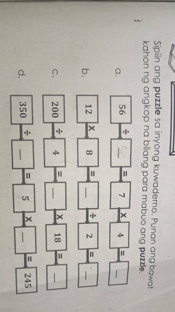 Sipiin ang puzzle sa inyong kuwaderno. Punan ang bawat 
kahon ng angkop na bilang para mabuo ang puzzle. 
a.
56 * ∞ = 7 × 4 = -
b. 12_ * 8_ =□ _ / 2_ =□ _ =_  _ 
C. 200/ 4=□ * 18=□ _ 
d. 350/ □ =5* □ =245 __