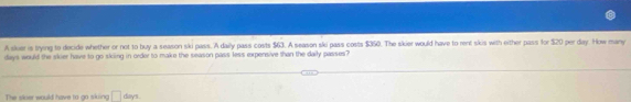 A sker is trying to decide whether or not to buy a season ski pass. A daily pass costs $63. A season ski pass costs $360. The skier would have to rent skis with either pass for $20 per day. How many
days would the skier have to go skiing in order to make the season pass less expensive than the daily passes? 
The slcer would have to y sking □ days.