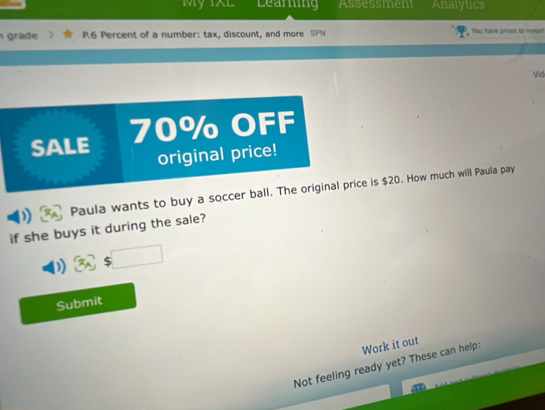 My 1XL Learing Assessment Analytics 
grade P.6 Percent of a number: tax, discount, and more SPN You have prizes to revial! 
Vid 
SALE 70% OFF 
original price! 
Paula wants to buy a soccer ball. The original price is $20. How much will Paula pay 
if she buys it during the sale? 
□  
) 
Submit 
Work it out 
Not feeling ready yet? These can help: