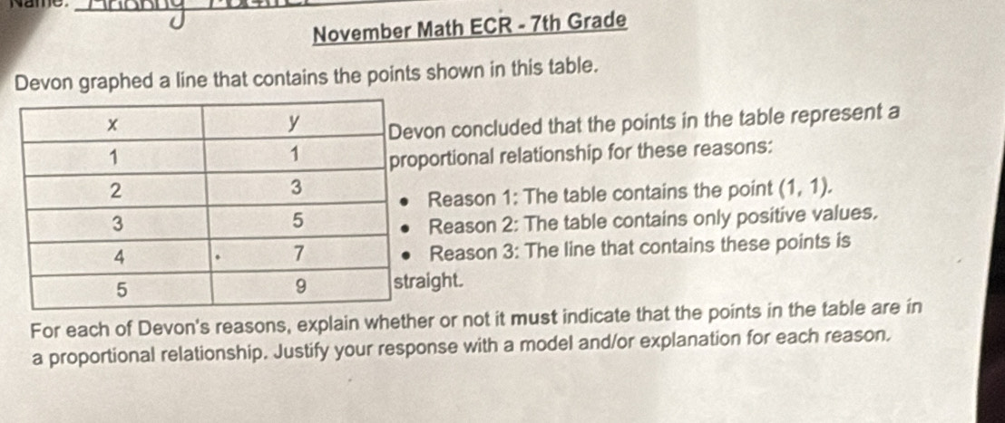 Name_ 
November Math ECR - 7th Grade 
Devon graphed a line that contains the points shown in this table. 
n concluded that the points in the table represent a 
ortional relationship for these reasons: 
Reason 1: The table contains the point (1,1). 
Reason 2: The table contains only positive values. 
Reason 3: The line that contains these points is 
ght. 
For each of Devon's reasons, explain whether or not it must indicate that the points in the table are in 
a proportional relationship. Justify your response with a model and/or explanation for each reason.