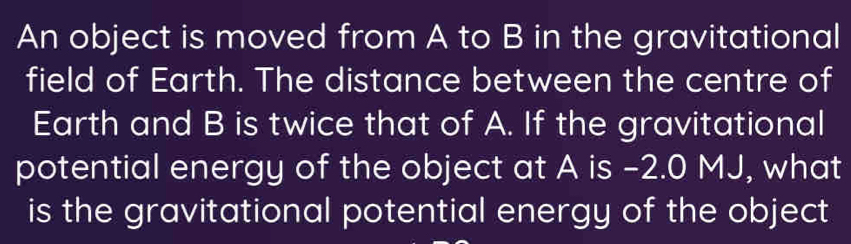 An object is moved from A to B in the gravitational 
field of Earth. The distance between the centre of 
Earth and B is twice that of A. If the gravitational 
potential energy of the object at A is -2.0 MJ, what 
is the gravitational potential energy of the object