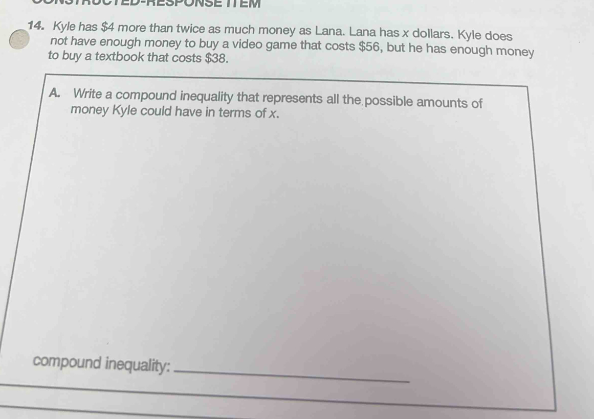 TED-RESPONSE ITEM 
14. Kyle has $4 more than twice as much money as Lana. Lana has x dollars. Kyle does 
not have enough money to buy a video game that costs $56, but he has enough money 
to buy a textbook that costs $38. 
A. Write a compound inequality that represents all the possible amounts of 
money Kyle could have in terms of x. 
_ 
compound inequality: 
_ 
_ 
_