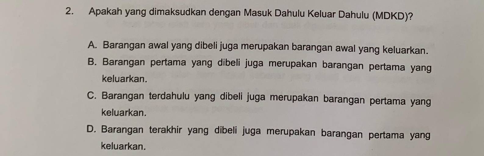 Apakah yang dimaksudkan dengan Masuk Dahulu Keluar Dahulu (MDKD)?
A. Barangan awal yang dibeli juga merupakan barangan awal yang keluarkan.
B. Barangan pertama yang dibeli juga merupakan barangan pertama yang
keluarkan.
C. Barangan terdahulu yang dibeli juga merupakan barangan pertama yang
keluarkan.
D. Barangan terakhir yang dibeli juga merupakan barangan pertama yang
keluarkan.