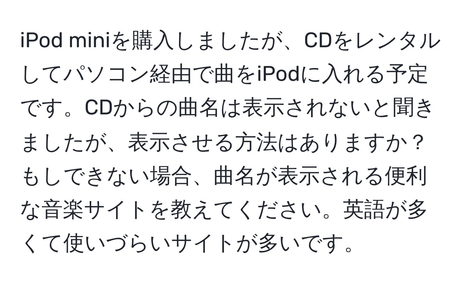 iPod miniを購入しましたが、CDをレンタルしてパソコン経由で曲をiPodに入れる予定です。CDからの曲名は表示されないと聞きましたが、表示させる方法はありますか？もしできない場合、曲名が表示される便利な音楽サイトを教えてください。英語が多くて使いづらいサイトが多いです。