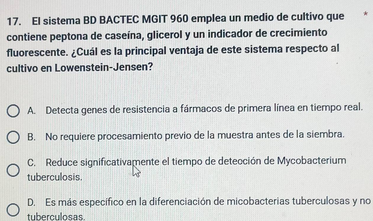 EI sistema BD BACTEC MGIT 960 emplea un medio de cultivo que *
contiene peptona de caseína, glicerol y un indicador de crecimiento
fluorescente. ¿Cuál es la principal ventaja de este sistema respecto al
cultivo en Lowenstein-Jensen?
A. Detecta genes de resistencia a fármacos de primera línea en tiempo real.
B. No requiere procesamiento previo de la muestra antes de la siembra.
C. Reduce significativamente el tiempo de detección de Mycobacterium
tuberculosis.
D. Es más específico en la diferenciación de micobacterias tuberculosas y no
tuberculosas.