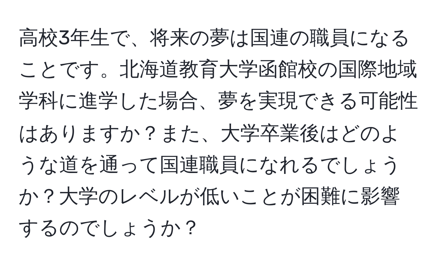 高校3年生で、将来の夢は国連の職員になることです。北海道教育大学函館校の国際地域学科に進学した場合、夢を実現できる可能性はありますか？また、大学卒業後はどのような道を通って国連職員になれるでしょうか？大学のレベルが低いことが困難に影響するのでしょうか？