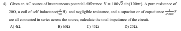 Given an AC source of instantaneous potential difference V=100sqrt(2)sin (100π t). A pure resistance of
20Ω, a coil of self-inductance( ( 3/5π  H) and negligible resistance, and a capacitor or of capacitance  1/4500π  F
are all connected in series across the source, calculate the total impedance of the circuit.
A) 4Ω. B) 60Ω C) 45Ω D) 25Ω.