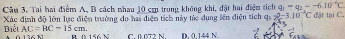 Tai hai điểm A, B cách nhau 10 cm trong không khí, đặt hai điện tích q_1=q_2=-6.10^(-6)C. 
Xác định độ lớn lực điện trường do hai điện tích này tác dụng lên điện tích q_3=2-3.10^(-8)C đặt tại C.
Biết AC=BC=15cm.
136 N B. 0 156 N C. 0.072 N. D. 0,144 N.