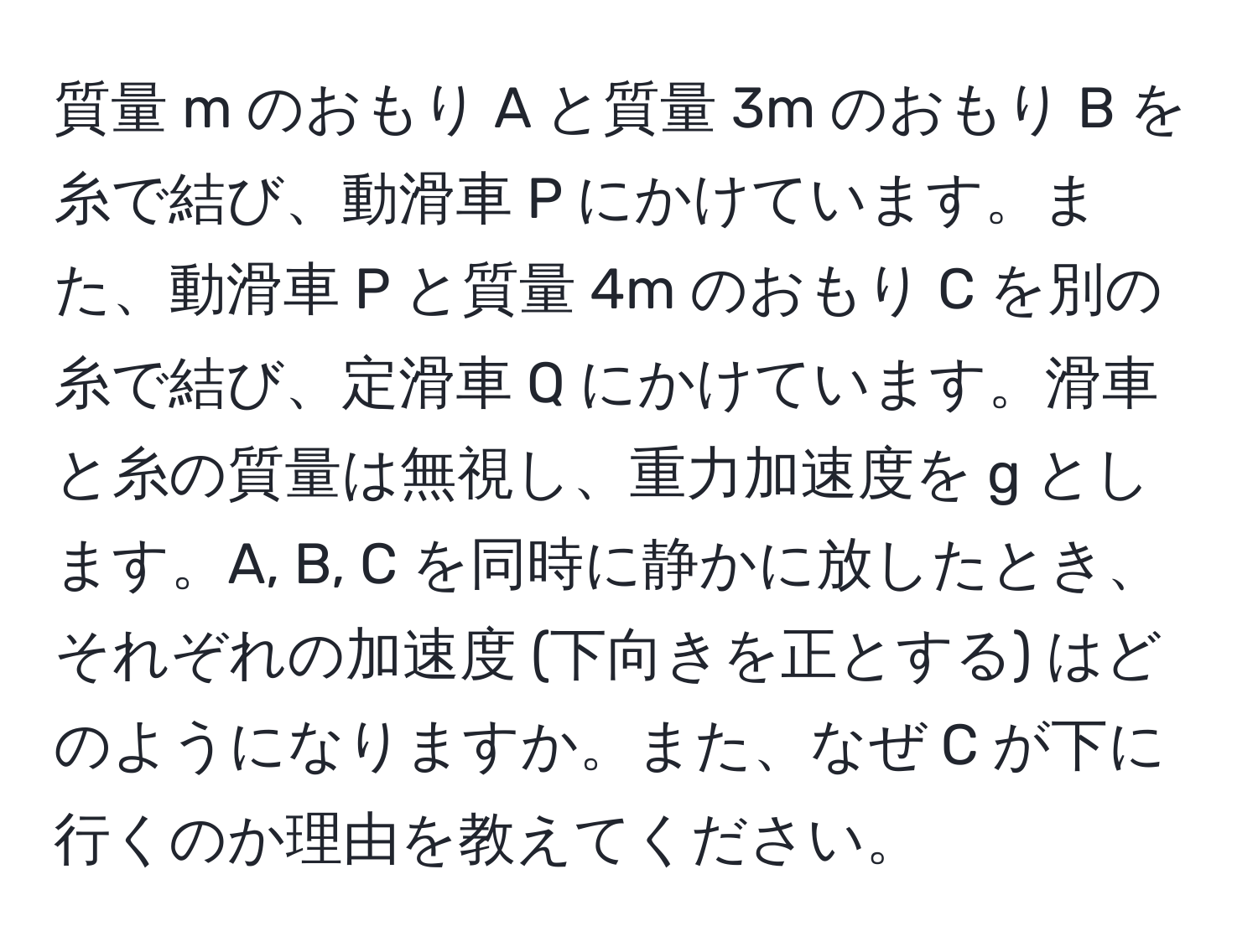 質量 m のおもり A と質量 3m のおもり B を糸で結び、動滑車 P にかけています。また、動滑車 P と質量 4m のおもり C を別の糸で結び、定滑車 Q にかけています。滑車と糸の質量は無視し、重力加速度を g とします。A, B, C を同時に静かに放したとき、それぞれの加速度 (下向きを正とする) はどのようになりますか。また、なぜ C が下に行くのか理由を教えてください。