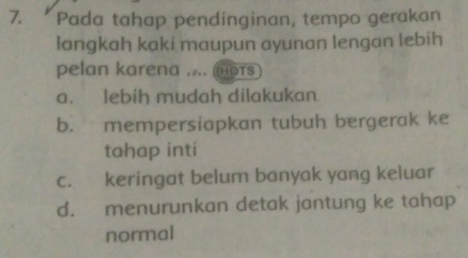 Pada tahap pendinginan, tempo gerakan
langkah kaki maupun ayunan lengan lebih
pelan karena .... Hots
a. lebih mudah dilakukan
b. mempersiapkan tubuh bergerak ke
tahap inti
c. keringat belum banyak yang keluar
d. menurunkan detak jantung ke tahap
normal